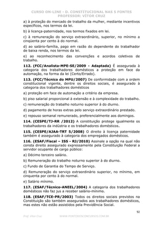 CURSO ON-LINE - D. CONSTITUCIONAL NAS 5 FONTES
PROFESSOR: VÍTOR CRUZ
92
Prof. Vítor Cruz WWW.PONTODOSCONCURSOS.COM.BR
a) à proteção do mercado de trabalho da mulher, mediante incentivos
específicos, nos termos da lei.
b) à licença-paternidade, nos termos fixados em lei.
c) à remuneração do serviço extraordinário, superior, no mínimo a
cinqüenta por cento à do normal.
d) ao salário-família, pago em razão do dependente do trabalhador
de baixa renda, nos termos da lei.
e) ao reconhecimento das convenções e acordos coletivos de
trabalho.
112. (FCC/Analista-MPE-SE/2009 - Adaptada) É assegurada à
categoria dos trabalhadores domésticos a proteção em face da
automação, na forma da lei (Certo/Errado).
113. (FCC/Técnico do MPU/2007) De conformidade com a ordem
constitucional vigente, dentre os direitos sociais, é assegurado à
categoria dos trabalhadores domésticos
a) proteção em face de automação a critério da empresa.
b) piso salarial proporcional à extensão e à complexidade do trabalho.
c) remuneração do trabalho noturno superior à do diurno.
d) pagamento de horas extras pelo serviço extraordinário prestado.
e) repouso semanal remunerado, preferencialmente aos domingos.
114. (CESPE/TJ-RR /2012) A constituição protege igualmente os
trabalhadores da indústria e os trabalhadores domésticos.
115. (CESPE/AJAA-TRT 5/2008) O direito à licença paternidade
também é assegurado à categoria dos empregados domésticos.
116. (ESAF/Fiscal – ISS - RJ/2010) Assinale a opção na qual não
consta direito assegurado expressamente pela Constituição Federal a
servidor ocupante de cargo público:
a) Décimo terceiro salário.
b) Remuneração do trabalho noturno superior à do diurno.
c) Fundo de Garantia do Tempo de Serviço.
d) Remuneração do serviço extraordinário superior, no mínimo, em
cinquenta por cento à do normal.
e) Salário mínimo.
117. (ESAF/Técnico-ANEEL/2004) A categoria dos trabalhadores
domésticos não faz jus a receber salário-mínimo.
118. (ESAF/TCE-PR/2003) Todos os direitos sociais previstos na
Constituição são também assegurados aos trabalhadores domésticos,
mas estes não estão assistidos pela Previdência Social.
 