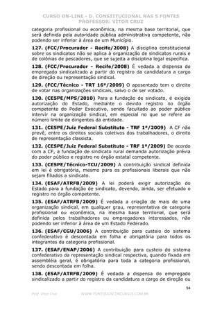 CURSO ON-LINE - D. CONSTITUCIONAL NAS 5 FONTES
PROFESSOR: VÍTOR CRUZ
94
Prof. Vítor Cruz WWW.PONTODOSCONCURSOS.COM.BR
categoria profissional ou econômica, na mesma base territorial, que
será definida pela autoridade pública administrativa competente, não
podendo ser inferior à área de um Município.
127. (FCC/Procurador - Recife/2008) A disciplina constitucional
sobre os sindicatos não se aplica à organização de sindicatos rurais e
de colônias de pescadores, que se sujeita a disciplina legal específica.
128. (FCC/Procurador - Recife/2008) É vedada a dispensa do
empregado sindicalizado a partir do registro da candidatura a cargo
de direção ou representação sindical.
129. (FCC/Técnico - TRT 16ª/2009) O aposentado tem o direito
de votar nas organizações sindicais, salvo o de ser votado.
130. (CESPE/MPS/2010) Para a fundação de sindicato, é exigida
autorização do Estado, mediante o devido registro no órgão
competente do Poder Executivo, sendo facultado ao poder público
intervir na organização sindical, em especial no que se refere ao
número limite de dirigentes da entidade.
131. (CESPE/Juiz Federal Substituto - TRF 1ª/2009) A CF não
prevê, entre os direitos sociais coletivos dos trabalhadores, o direito
de representação classista.
132. (CESPE/Juiz Federal Substituto - TRF 1ª/2009) De acordo
com a CF, a fundação de sindicato rural demanda autorização prévia
do poder público e registro no órgão estatal competente.
133. (CESPE/Técnico-TCU/2009) A contribuição sindical definida
em lei é obrigatória, mesmo para os profissionais liberais que não
sejam filiados a sindicato.
134. (ESAF/ATRFB/2009) A lei poderá exigir autorização do
Estado para a fundação de sindicato, devendo, ainda, ser efetuado o
registro no órgão competente.
135. (ESAF/ATRFB/2009) É vedada a criação de mais de uma
organização sindical, em qualquer grau, representativa de categoria
profissional ou econômica, na mesma base territorial, que será
definida pelos trabalhadores ou empregadores interessados, não
podendo ser inferior à área de um Estado Federado.
136. (ESAF/CGU/2006) A contribuição para custeio do sistema
confederativo é descontada em folha e obrigatória para todos os
integrantes da categoria profissional.
137. (ESAF/ENAP/2006) A contribuição para custeio do sistema
confederativo da representação sindical respectiva, quando fixada em
assembléia geral, é obrigatória para toda a categoria profissional,
sendo descontada em folha.
138. (ESAF/ATRFB/2009) É vedada a dispensa do empregado
sindicalizado a partir do registro da candidatura a cargo de direção ou
 