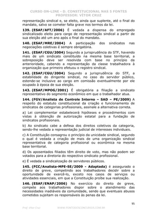 CURSO ON-LINE - D. CONSTITUCIONAL NAS 5 FONTES
PROFESSOR: VÍTOR CRUZ
95
Prof. Vítor Cruz WWW.PONTODOSCONCURSOS.COM.BR
representação sindical e, se eleito, ainda que suplente, até o final do
mandato, salvo se cometer falta grave nos termos da lei.
139. (ESAF/AFT/2006) É vedada a dispensa do empregado
sindicalizado eleito para cargo de representação sindical a partir de
sua eleição até um ano após o final do mandato.
140. (ESAF/MRE/2004) A participação dos sindicatos nas
negociações coletivas é sempre obrigatória.
141. (ESAF/CGU/2004) Segundo a jurisprudência do STF, havendo
mais de um sindicato constituído na mesma base territorial, a
sobreposição deve ser resolvida com base no princípio da
anterioridade, cabendo a representação da classe trabalhadora à
organização que primeiro efetuou o registro sindical.
142. (ESAF/CGU/2004) Segundo a jurisprudência do STF, a
estabilidade do dirigente sindical, no caso do servidor público,
estende-se inclusive ao cargo em comissão eventualmente por ele
ocupado à época de sua eleição.
143. (ESAF/MPOG/2001) É obrigatória a filiação a sindicato
representativo do segmento econômico em que o trabalhador atua.
144. (FGV/Analista de Controle Interno – SAD – PE/2009) A
respeito do estatuto constitucional da criação e funcionamento de
sindicatos de categorias profissionais, assinale a alternativa correta.
a) Lei complementar estabelecerá hipóteses e procedimentos com
vistas à obtenção de autorização estatal para a fundação de
sindicatos profissionais.
b) Ao sindicato cabe a defesa dos direitos coletivos da categoria,
sendo-lhe vedada a representação judicial de interesses individuais.
c) A Constituição consagrou o princípio da unicidade sindical, segundo
o qual é vedada a criação de mais de uma organização sindical
representativa de categoria profissional ou econômica na mesma
base territorial.
d) Os aposentados filiados têm direito de voto, mas não podem ser
votados para a diretoria do respectivo sindicato profissional.
e) É vedada a sindicalização de servidores públicos.
145. (FCC/Analista-MPE-SE/2009 - Adaptada) é assegurado o
direito de greve, competindo aos trabalhadores decidir sobre a
oportunidade de exercê-lo, exceto nos casos de serviços ou
atividades essenciais, em que a Constituição proíbe sua realização.
146. (ESAF/ENAP/2006) No exercício do direito de greve,
compete aos trabalhadores dispor sobre o atendimento das
necessidades inadiáveis da comunidade, sendo que eventuais abusos
cometidos sujeitam os responsáveis às penas da lei.
 