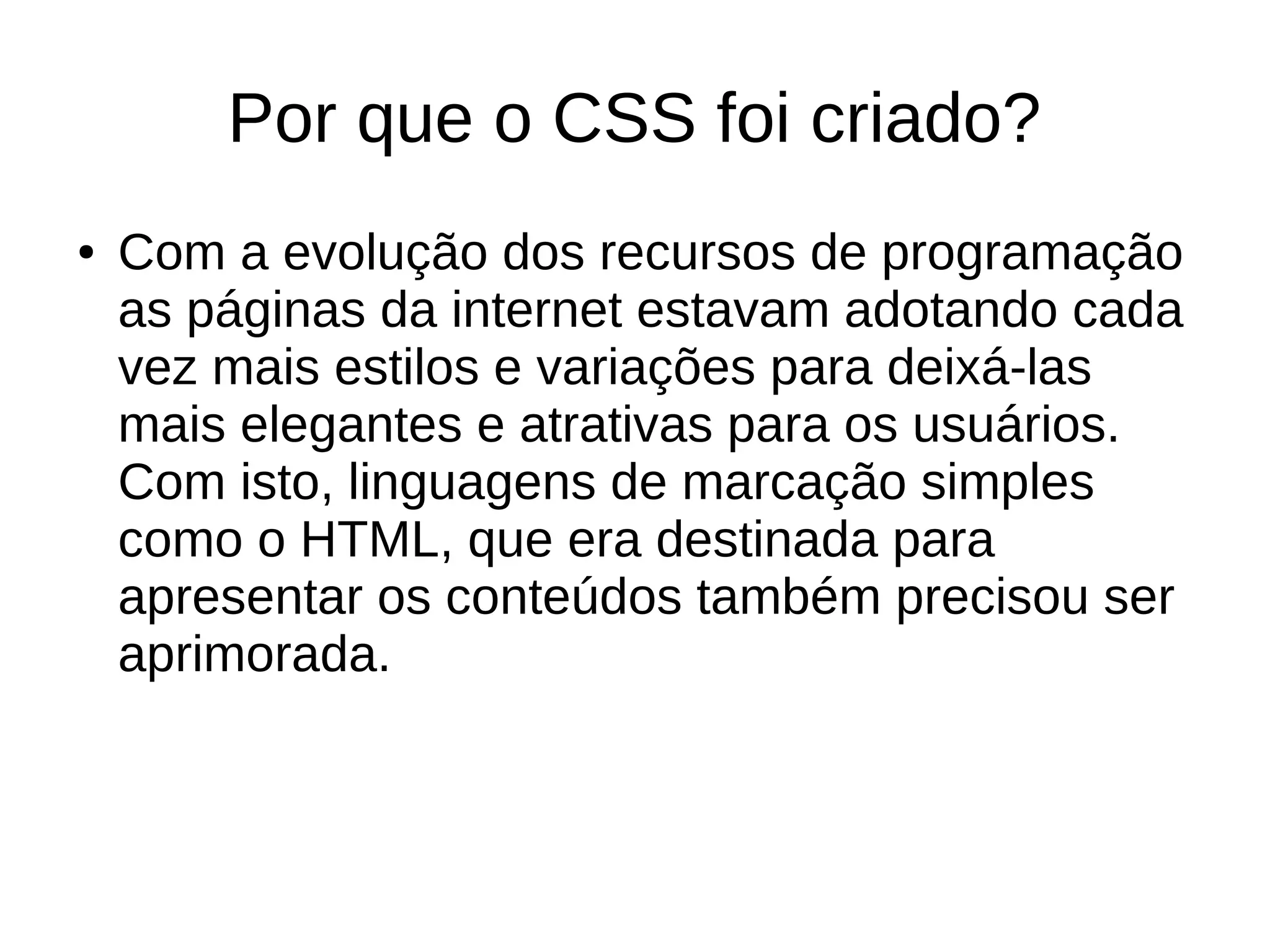 Por que o CSS foi criado?
● Com a evolução dos recursos de programação
as páginas da internet estavam adotando cada
vez mais estilos e variações para deixá-las
mais elegantes e atrativas para os usuários.
Com isto, linguagens de marcação simples
como o HTML, que era destinada para
apresentar os conteúdos também precisou ser
aprimorada.
 