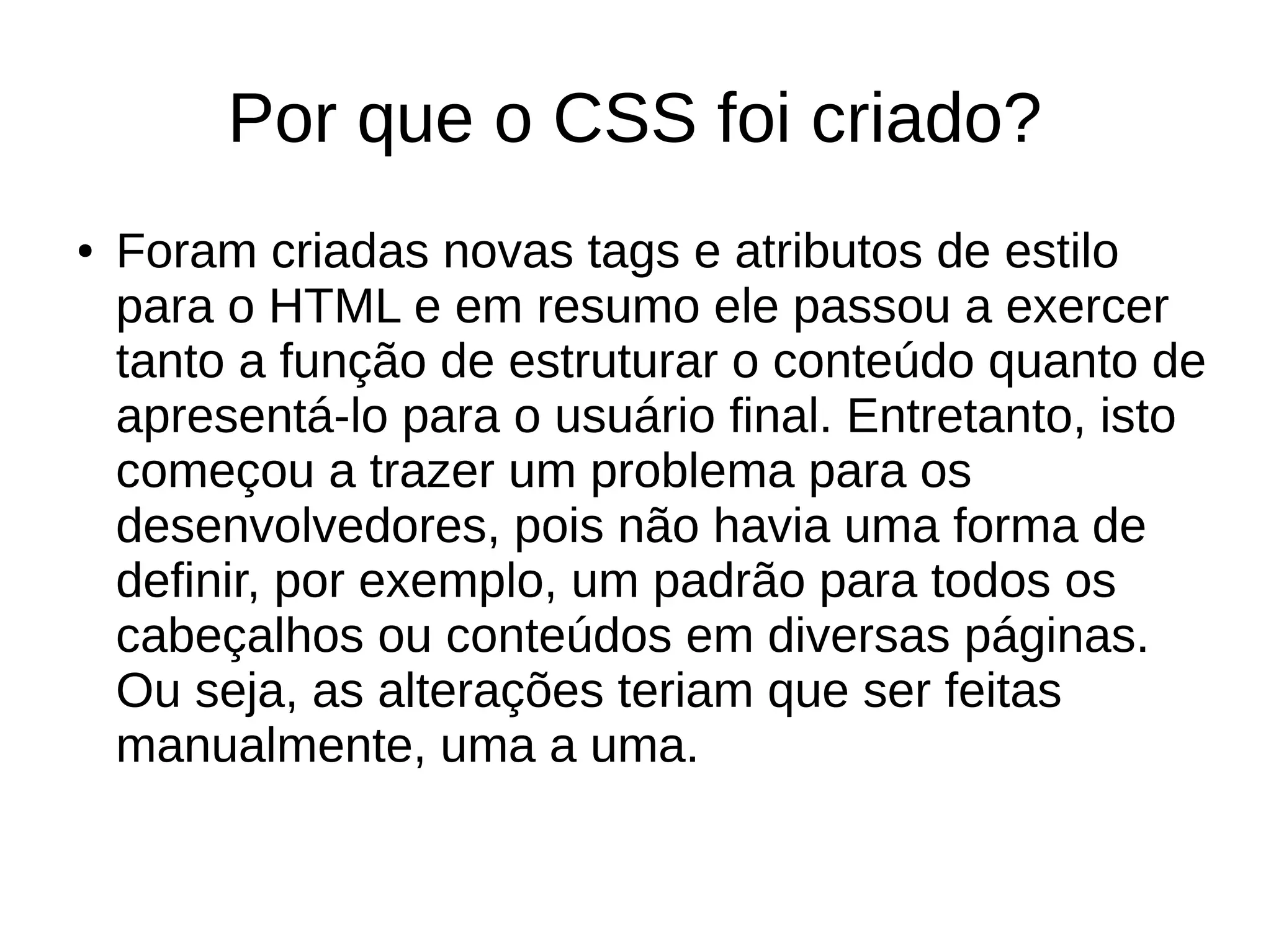 Por que o CSS foi criado?
● Foram criadas novas tags e atributos de estilo
para o HTML e em resumo ele passou a exercer
tanto a função de estruturar o conteúdo quanto de
apresentá-lo para o usuário final. Entretanto, isto
começou a trazer um problema para os
desenvolvedores, pois não havia uma forma de
definir, por exemplo, um padrão para todos os
cabeçalhos ou conteúdos em diversas páginas.
Ou seja, as alterações teriam que ser feitas
manualmente, uma a uma.
 