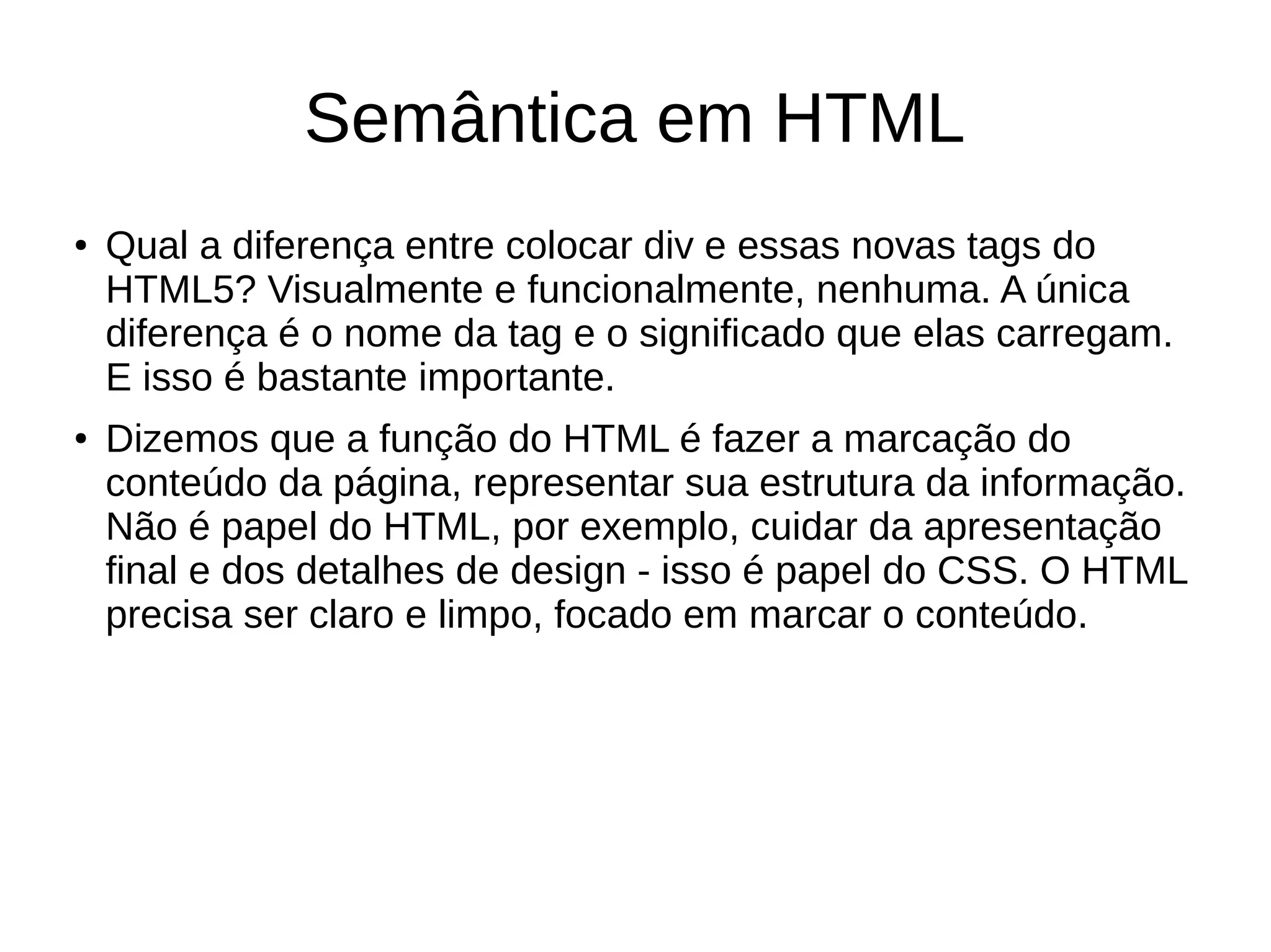 Semântica em HTML
● Qual a diferença entre colocar div e essas novas tags do
HTML5? Visualmente e funcionalmente, nenhuma. A única
diferença é o nome da tag e o significado que elas carregam.
E isso é bastante importante.
● Dizemos que a função do HTML é fazer a marcação do
conteúdo da página, representar sua estrutura da informação.
Não é papel do HTML, por exemplo, cuidar da apresentação
final e dos detalhes de design - isso é papel do CSS. O HTML
precisa ser claro e limpo, focado em marcar o conteúdo.
 