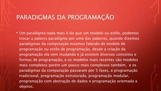PARADIGMAS DA PROGRAMAÇÃO
• Um paradigma nada mais é do que um modelo ou estilo, podemos
trocar a palavra paradigma por uma das palavras, quando dizemos
paradigmas da computação estamos falando de modelo de
programação ou estilo de programação, desde a criação da
programação ela vem mudando e já existem diversos conceitos e
formas de programação, e os modelos mais recentes são modelos
mais completos porém um pouco mais complexos também, e os
paradigmas da computação passaram por 5 fases, a programação
tradicional, programação estruturada, programação modular,
programação com abstração de dados e programação orientada a
objetos.
 
