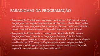 PARADIGMAS DA PROGRAMAÇÃO
• Programação Tradicional – começou no final de 1950, as principais
linguagens que seguia esse modelo são Fortran, cobol e Basic, nelas
podíamos fazer programação sequencial, desvio condicional simples,
desvio condicional composto e laço de repetição incondicional.
• Programação Estruturada – começou na década de 1960, com a
linguagem Pascal, depois as linguagens Fortran, Cobol e Basic,
mudaram para atender as regras da programação estruturada, depois
na década de 1970 surge o C que atende a essas regras também,
com esse modelo pode ser feito as estruturas tradicionais, laços de
repetição condicional e seleção condicional.
 