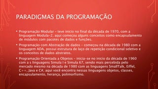 PARADIGMAS DA PROGRAMAÇÃO
• Programação Modular – teve inicio no final da década de 1970, com a
linguagem Modula-2, aqui começou alguns conceitos como encapsulamento
de módulos com pacotes de dados e funções.
• Programação com Abstração de dados – começou na década de 1980 com a
linguagem ADA, possui estrutura de laço de repetição condicional seletivo e
os conceitos de dados abstratos.
• Programação Orientada a Objetos – inicia-se no inicio da década de 1960
com a s linguagens Simula I e Simula 67, sendo mais percebida pelo
mercado mesmo na década de 1980 com as linguagens SmallTalk, Eiffel,
C++, Java e C#, aqui você encontra nessas linguagens objetos, classes,
encapsulamento, herança, polimorfismo.
 