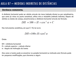 DISTÂNCIA HORIZONTAL
A distância horizontal pode ser obtida através da trena (método direto) ou por estadimetria,
que como já vimos na parte conceitual, utiliza mira e teodolito (método indireto). Depois de
obtidos os dados de campo, encontraremos a distância horizontal através da fórmula:
Nos instrumentos analáticos, em que C =0, ter-se-á:
Onde:
DH – distância horizontal
H – retículo superior – retículo inferior
α - ângulo da inclinação da luneta
Mas como a luneta pode se encontrar na posição horizontal ou inclinada esta fórmula pode
ter pequenas modificações, que citaremos a seguir:
AULA 07 – MEDIDAS INDIRETAS DE DISTÂNCIAS
 
