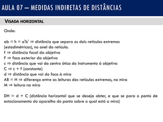 VISADA HORIZONTAL
Onde:
ab = h = a'b' ⇒ distância que separa os dois retículos extremos
(estadimétricos), no anel do retículo.
f ⇒ distância focal da objetiva
F ⇒ foco exterior da objetiva
c ⇒ distância que vai do centro ótico do instrumento à objetiva
C ⇒ c + f (constante)
d ⇒ distância que vai do foco à mira
AB = H ⇒ diferença entre as leituras dos retículos extremos, na mira
M ⇒ leitura na mira
DH = d + C (distância horizontal que se deseja obter, e que se para o ponto de
estacionamento do aparelho do ponto sobre o qual está a mira)
AULA 07 – MEDIDAS INDIRETAS DE DISTÂNCIAS
 