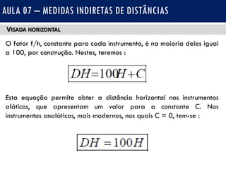 VISADA HORIZONTAL
O fator f/h, constante para cada instrumento, é na maioria deles igual
a 100, por construção. Nestes, teremos :
Esta equação permite obter a distância horizontal nos instrumentos
aláticos, que apresentam um valor para a constante C. Nos
instrumentos analáticos, mais modernos, nos quais C = 0, tem-se :
AULA 07 – MEDIDAS INDIRETAS DE DISTÂNCIAS
 