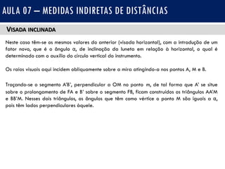 VISADA INCLINADA
Neste caso têm-se os mesmos valores do anterior (visada horizontal), com a introdução de um
fator novo, que é o ângulo α, de inclinação da luneta em relação à horizontal, o qual é
determinado com o auxílio do círculo vertical do instrumento.
Os raios visuais aqui incidem obliquamente sobre a mira atingindo-a nos pontos A, M e B.
Traçando-se o segmento A’B’, perpendicular a OM no ponto m, de tal forma que A’ se situe
sobre o prolongamento de FA e B’ sobre o segmento FB, ficam construídos os triângulos AA’M
e BB’M. Nesses dois triângulos, os ângulos que têm como vértice o ponto M são iguais a α,
pois têm lados perpendiculares àquele.
AULA 07 – MEDIDAS INDIRETAS DE DISTÂNCIAS
 
