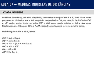 VISADA INCLINADA
Podem-se considerar, sem erro prejudicial, como retos os ângulos em A’ e B’, visto serem muito
pequenas as distâncias MA’ e MB’ ao pé da perpendicular OM, em relação às distâncias OA’
e oB’. Assim sendo, tendo os lados MB’ e MA’ como sendo catetos, e MB e MA como
hipotenusas, dos triângulos BB’M e AA’M, respectivamente, como se vê no detalhe acima.
Nos triângulos AA’M e BB’M, temos:
MA’ = MA x Cos α
MB’ = MB x Cos α
MA’ + MB’ = (MA + MB) Cos α
MA’ + MB’ = A’B’
MA + MB = H
A’B’ = Hx Cos α
AULA 07 – MEDIDAS INDIRETAS DE DISTÂNCIAS
 