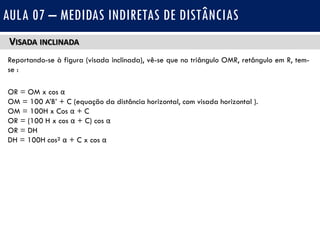 VISADA INCLINADA
Reportando-se à figura (visada inclinada), vê-se que no triângulo OMR, retângulo em R, tem-
se :
OR = OM x cos α
OM = 100 A’B’ + C (equação da distância horizontal, com visada horizontal ).
OM = 100H x Cos α + C
OR = (100 H x cos α + C) cos α
OR = DH
DH = 100H cos² α + C x cos α
AULA 07 – MEDIDAS INDIRETAS DE DISTÂNCIAS
 