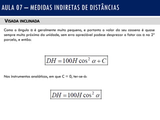 VISADA INCLINADA
Como o ângulo α é geralmente muito pequeno, e portanto o valor do seu cosseno é quase
sempre muito próximo da unidade, sem erro apreciável podese desprezar o fator cos α na 2ª
parcela, e então:
Nos instrumentos analáticos, em que C = 0, ter-se-á:
AULA 07 – MEDIDAS INDIRETAS DE DISTÂNCIAS
 