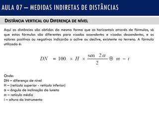 DISTÂNCIA VERTICAL OU DIFERENÇA DE NÍVEL
Aqui as distâncias são obtidas da mesma forma que as horizontais através de fórmulas, só
que estas fórmulas são diferentes para visadas ascendentes e visadas descendentes, e os
valores positivos ou negativos indicarão o aclive ou declive, existente no terreno. A fórmula
utilizada é:
Onde:
DN – diferença de nível
H – (retículo superior - retículo inferior)
α – ângulo de inclinação da luneta
m – retículo médio
i – altura do instrumento
AULA 07 – MEDIDAS INDIRETAS DE DISTÂNCIAS
 