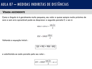 VISADA ASCENDENTE
Como o ângulo α é geralmente muito pequeno, seu valor e quase sempre muito próximo de
zero e sem erro apreciável pode-se desprezar a segunda parcela C x sen α
Voltando a equação inicial :
e substituindo-se cada parcela pelo seu valor :
AULA 07 – MEDIDAS INDIRETAS DE DISTÂNCIAS
 