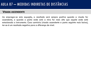 VISADA ASCENDENTE
Ao empregar-se esta equação, o resultado será sempre positivo quando a visada for
ascendente, e quando o ponto onde está a mira for mais alto que aquele onde está
estacionado o instrumento. Caso contrário (visada ascendente e ponto seguinte mais baixo),
ter-se-á um resultado negativo para a diferença de nível.
AULA 07 – MEDIDAS INDIRETAS DE DISTÂNCIAS
 