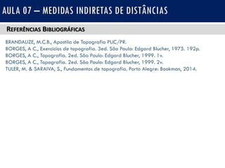 REFERÊNCIAS BIBLIOGRÁFICAS
BRANDALIZE, M.C.B., Apostila de Topografia PUC/PR.
BORGES, A C., Exercícios de topografia. 3ed. São Paulo: Edgard Blucher, 1975. 192p.
BORGES, A C., Topografia. 2ed. São Paulo: Edgard Blucher, 1999. 1v.
BORGES, A C., Topografia. 2ed. São Paulo: Edgard Blucher, 1999. 2v.
TULER, M. & SARAIVA, S., Fundamentos de topografia. Porto Alegre: Bookman, 2014.
AULA 07 – MEDIDAS INDIRETAS DE DISTÂNCIAS
 
