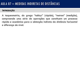 INTRODUÇÃO
A taqueometria, do grego “takhys” (rápido), “metren” (medição),
compreende uma série de operações que constituem um processo
rápido e econômico para a obtenção indireta da distância horizontal
e diferença de nível.
AULA 07 – MEDIDAS INDIRETAS DE DISTÂNCIAS
 
