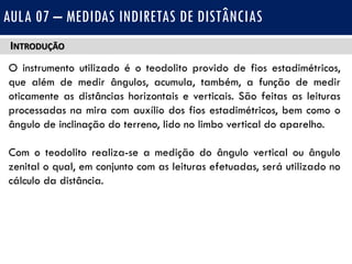 INTRODUÇÃO
O instrumento utilizado é o teodolito provido de fios estadimétricos,
que além de medir ângulos, acumula, também, a função de medir
oticamente as distâncias horizontais e verticais. São feitas as leituras
processadas na mira com auxílio dos fios estadimétricos, bem como o
ângulo de inclinação do terreno, lido no limbo vertical do aparelho.
Com o teodolito realiza-se a medição do ângulo vertical ou ângulo
zenital o qual, em conjunto com as leituras efetuadas, será utilizado no
cálculo da distância.
AULA 07 – MEDIDAS INDIRETAS DE DISTÂNCIAS
 