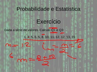 Probabilidade e Estatística
Exercício
Dada a série de valores, Calcule Q1 e Q3:
1, 2, 5, 5, 5, 8, 10, 11, 12, 12, 13, 15
 