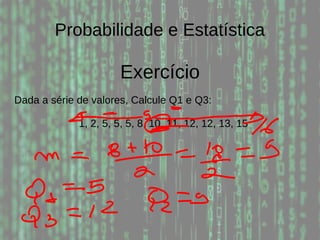 Probabilidade e Estatística
Exercício
Dada a série de valores, Calcule Q1 e Q3:
1, 2, 5, 5, 5, 8, 10, 11, 12, 12, 13, 15
 