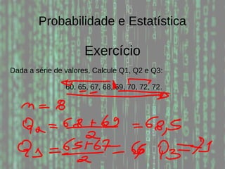 Probabilidade e Estatística
Exercício
Dada a série de valores, Calcule Q1, Q2 e Q3:
60, 65, 67, 68, 69, 70, 72, 72.
 