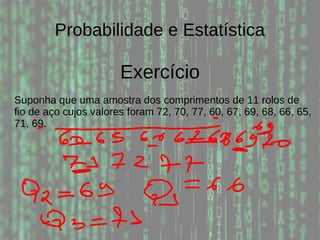 Probabilidade e Estatística
Exercício
Suponha que uma amostra dos comprimentos de 11 rolos de
fio de aço cujos valores foram 72, 70, 77, 60, 67, 69, 68, 66, 65,
71, 69.
 