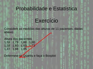 Probabilidade e Estatística
Exercício
Considere as medidas das alturas de 11 pacientes, dadas
abaixo
Altura dos pacientes
1,59 1,79 1,68 1,80
1,58 1,60 1,69 1,73
1,87 1,68 1,85
Determine os Quartis e faça o Boxplot
 