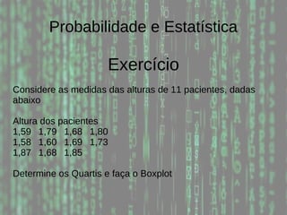 Probabilidade e Estatística
Exercício
Considere as medidas das alturas de 11 pacientes, dadas
abaixo
Altura dos pacientes
1,59 1,79 1,68 1,80
1,58 1,60 1,69 1,73
1,87 1,68 1,85
Determine os Quartis e faça o Boxplot
 