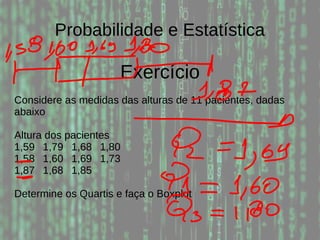 Probabilidade e Estatística
Exercício
Considere as medidas das alturas de 11 pacientes, dadas
abaixo
Altura dos pacientes
1,59 1,79 1,68 1,80
1,58 1,60 1,69 1,73
1,87 1,68 1,85
Determine os Quartis e faça o Boxplot
 