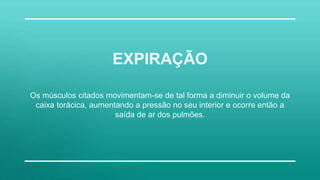 Os músculos citados movimentam-se de tal forma a diminuir o volume da
caixa torácica, aumentando a pressão no seu interior e ocorre então a
saída de ar dos pulmões.
EXPIRAÇÃO
 