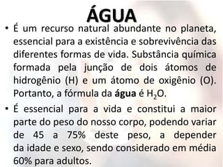 ÁGUA
• É um recurso natural abundante no planeta,
essencial para a existência e sobrevivência das
diferentes formas de vida. Substância química
formada pela junção de dois átomos de
hidrogênio (H) e um átomo de oxigênio (O).
Portanto, a fórmula da água é H2O.
• É essencial para a vida e constitui a maior
parte do peso do nosso corpo, podendo variar
de 45 a 75% deste peso, a depender
da idade e sexo, sendo considerado em média
60% para adultos.
 