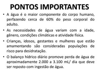 • A água é o maior componente do corpo humano,
perfazendo cerca de 60% do peso corporal do
adulto.
• As necessidades de água variam com a idade,
gênero, condições climáticas e atividade física.
• Crianças, idosos, gestantes e mulheres que estão
amamentando são consideradas populações de
risco para desidratação.
• O balanço hídrico diário promove perda de água de
aproximadamente 2.000 a 3.100 mL/ dia que deve
ser reposto com ingestão de água.
PONTOS IMPORTANTES
 