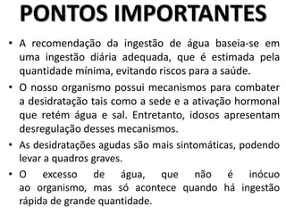 • A recomendação da ingestão de água baseia-se em
uma ingestão diária adequada, que é estimada pela
quantidade mínima, evitando riscos para a saúde.
• O nosso organismo possui mecanismos para combater
a desidratação tais como a sede e a ativação hormonal
que retém água e sal. Entretanto, idosos apresentam
desregulação desses mecanismos.
• As desidratações agudas são mais sintomáticas, podendo
levar a quadros graves.
• O excesso de água, que não é inócuo
ao organismo, mas só acontece quando há ingestão
rápida de grande quantidade.
PONTOS IMPORTANTES
 