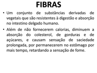 • Um conjunto de substâncias derivadas de
vegetais que são resistentes à digestão e absorção
no intestino delgado humano.
• Além de não fornecerem calorias, diminuem a
absorção do colesterol, de gorduras e de
açúcares, e causam sensação de saciedade
prolongada, por permanecerem no estômago por
mais tempo, retardando a sensação de fome.
FIBRAS
 