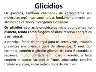 Glicídios
Os glicídios, também chamados de carboidratos são
moléculas orgânicas constituídas fundamentalmente por
átomos de carbono, hidrogênio e oxigênio.
Os glicídios são as biomoléculas mais abundantes no
planeta, tendo como funções básicas: reserva energética
e estrutural.
a principal fonte de energia para os seres vivos, estando
presentes em diversos tipos de alimentos. O mel, por
exemplo, contém o glicídio glicose; da cana é extraída a
sacarose, muito utilizada em nosso dia-a-dia; o leite
contém o açúcar lactose; e frutos adocicados contêm
frutose e glicose, entre outros tipos de glicídios.
 