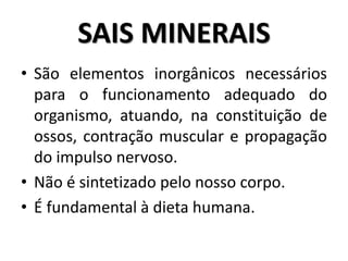 • São elementos inorgânicos necessários
para o funcionamento adequado do
organismo, atuando, na constituição de
ossos, contração muscular e propagação
do impulso nervoso.
• Não é sintetizado pelo nosso corpo.
• É fundamental à dieta humana.
SAIS MINERAIS
 