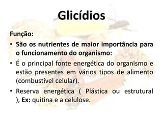 Glicídios
Função:
• São os nutrientes de maior importância para
o funcionamento do organismo:
• É o principal fonte energética do organismo e
estão presentes em vários tipos de alimento
(combustível celular).
• Reserva energética ( Plástica ou estrutural
), Ex: quitina e a celulose.
 