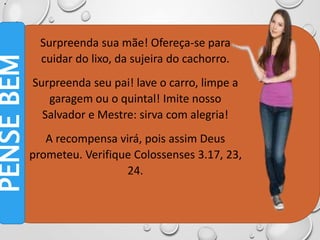 •
•
Surpreenda sua mãe! Ofereça-se para
cuidar do lixo, da sujeira do cachorro.
Surpreenda seu pai! lave o carro, limpe a
garagem ou o quintal! Imite nosso
Salvador e Mestre: sirva com alegria!
A recompensa virá, pois assim Deus
prometeu. Verifique Colossenses 3.17, 23,
24.
PENSE
BEM
 
