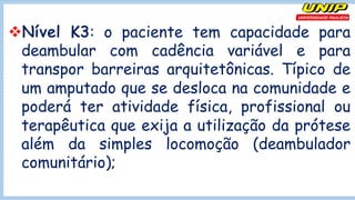 vNível K3: o paciente tem capacidade para
deambular com cadência variável e para
transpor barreiras arquitetônicas. Típico de
um amputado que se desloca na comunidade e
poderá ter atividade física, profissional ou
terapêutica que exija a utilização da prótese
além da simples locomoção (deambulador
comunitário);
 