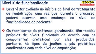 Nível K de funcionalidade
v Deverá ser avaliado no início e ao final do tratamento
de reabilitação, uma vez que, durante o processo,
poderá ocorrer uma mudança no nível de
funcionalidade do paciente;
v Os fabricantes de próteses, geralmente, têm tabelas
próprias de níveis funcionais de acordo com os
componentes protéticos por eles produzidos,
portanto, há tipos de joelhos e pés protéticos
condizentes com cada nível de amputação;
 