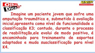 Imagine um paciente jovem que sofre uma
amputação traumática e, submetido à avaliação
inicial,apresenta como nível de funcionalidade a
classificação K3; contudo, durante o processo
de reabilitação,ele evolui de modo positivo, é
encaminhado para treinamento de esportes
adaptados e muda suaclassificação para nível
K4.
 