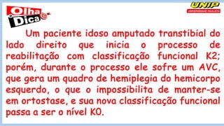 Um paciente idoso amputado transtibial do
lado direito que inicia o processo de
reabilitação com classificação funcional K2;
porém, durante o processo ele sofre um AVC,
que gera um quadro de hemiplegia do hemicorpo
esquerdo, o que o impossibilita de manter-se
em ortostase, e sua nova classificação funcional
passa a ser o nível K0.
 