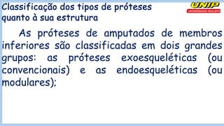 Classificação dos tipos de próteses
quanto à sua estrutura
As próteses de amputados de membros
inferiores são classificadas em dois grandes
grupos: as próteses exoesqueléticas (ou
convencionais) e as endoesqueléticas (ou
modulares);
 