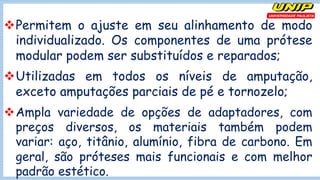 vPermitem o ajuste em seu alinhamento de modo
individualizado. Os componentes de uma prótese
modular podem ser substituídos e reparados;
vUtilizadas em todos os níveis de amputação,
exceto amputações parciais de pé e tornozelo;
vAmpla variedade de opções de adaptadores, com
preços diversos, os materiais também podem
variar: aço, titânio, alumínio, fibra de carbono. Em
geral, são próteses mais funcionais e com melhor
padrão estético.
 