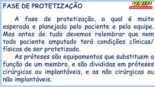 FASE DE PROTETIZAÇÃO
A fase de protetização, a qual é muito
esperada e planejada pelo paciente e pela equipe.
Mas antes de tudo devemos relembrar que nem
todo paciente amputado terá condições clínicas/
físicas de ser protetizado.
As próteses são equipamentos que substituem a
função de um membro, e são divididas em próteses
cirúrgicas ou implantáveis, e as não cirúrgicas ou
não implantáveis.
 