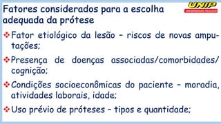 Fatores considerados para a escolha
adequada da prótese
vFator etiológico da lesão – riscos de novas ampu-
tações;
vPresença de doenças associadas/comorbidades/
cognição;
vCondições socioeconômicas do paciente – moradia,
atividades laborais, idade;
vUso prévio de próteses – tipos e quantidade;
 