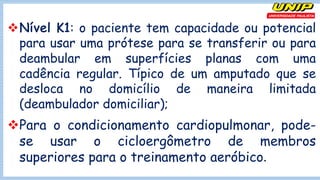 vNível K1: o paciente tem capacidade ou potencial
para usar uma prótese para se transferir ou para
deambular em superfícies planas com uma
cadência regular. Típico de um amputado que se
desloca no domicílio de maneira limitada
(deambulador domiciliar);
vPara o condicionamento cardiopulmonar, pode-
se usar o cicloergômetro de membros
superiores para o treinamento aeróbico.
 