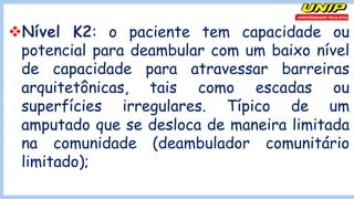 vNível K2: o paciente tem capacidade ou
potencial para deambular com um baixo nível
de capacidade para atravessar barreiras
arquitetônicas, tais como escadas ou
superfícies irregulares. Típico de um
amputado que se desloca de maneira limitada
na comunidade (deambulador comunitário
limitado);
 