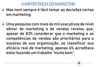 A IMPORTÂNCIA DO MARKETING
 Mas nem sempre é fácil tomar as decisões certas
em marketing;
 Uma pesquisa com mais de mil executivos de nível
sênior de marketing e de vendas revelou que,
apesar de 83% considerar que o marketing e as
competências de vendas são prioritários para o
sucesso de sua organização, ao classificar sua
eficácia real de marketing, apenas 6% acreditava
estar fazendo um trabalho “muito bom”.
 