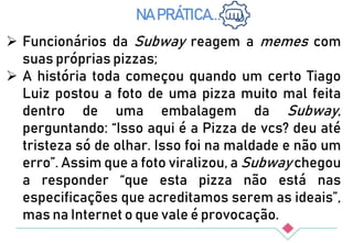NA PRÁTICA...
 Funcionários da Subway reagem a memes com
suas próprias pizzas;
 A história toda começou quando um certo Tiago
Luiz postou a foto de uma pizza muito mal feita
dentro de uma embalagem da Subway,
perguntando: “Isso aqui é a Pizza de vcs? deu até
tristeza só de olhar. Isso foi na maldade e não um
erro”. Assim que a foto viralizou, a Subway chegou
a responder “que esta pizza não está nas
especificações que acreditamos serem as ideais”,
mas na Internet o que vale é provocação.
 
